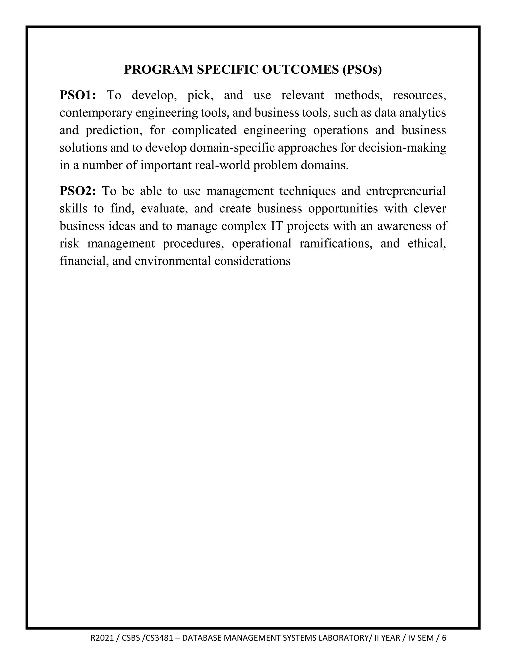 R2021 / CSBS /CS3481 – DATABASE MANAGEMENT SYSTEMS LABORATORY/ II YEAR / IV SEM / 6
PROGRAM SPECIFIC OUTCOMES (PSOs)
PSO1: To develop, pick, and use relevant methods, resources,
contemporary engineering tools, and business tools, such as data analytics
and prediction, for complicated engineering operations and business
solutions and to develop domain-specific approaches for decision-making
in a number of important real-world problem domains.
PSO2: To be able to use management techniques and entrepreneurial
skills to find, evaluate, and create business opportunities with clever
business ideas and to manage complex IT projects with an awareness of
risk management procedures, operational ramifications, and ethical,
financial, and environmental considerations
 