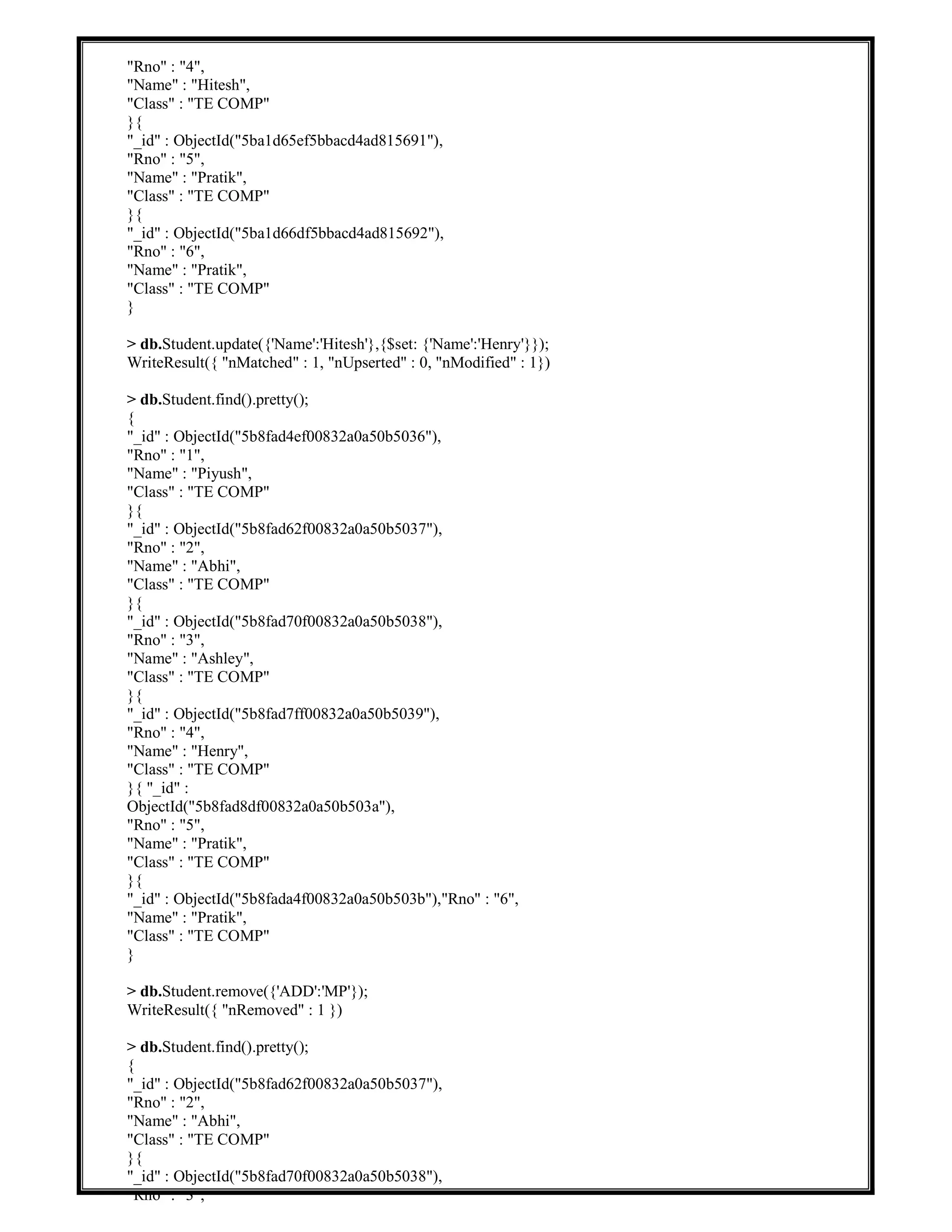 "Rno" : "4",
"Name" : "Hitesh",
"Class" : "TE COMP"
}{
"_id" : ObjectId("5ba1d65ef5bbacd4ad815691"),
"Rno" : "5",
"Name" : "Pratik",
"Class" : "TE COMP"
}{
"_id" : ObjectId("5ba1d66df5bbacd4ad815692"),
"Rno" : "6",
"Name" : "Pratik",
"Class" : "TE COMP"
}
> db.Student.update({'Name':'Hitesh'},{$set: {'Name':'Henry'}});
WriteResult({ "nMatched" : 1, "nUpserted" : 0, "nModified" : 1})
> db.Student.find().pretty();
{
"_id" : ObjectId("5b8fad4ef00832a0a50b5036"),
"Rno" : "1",
"Name" : "Piyush",
"Class" : "TE COMP"
}{
"_id" : ObjectId("5b8fad62f00832a0a50b5037"),
"Rno" : "2",
"Name" : "Abhi",
"Class" : "TE COMP"
}{
"_id" : ObjectId("5b8fad70f00832a0a50b5038"),
"Rno" : "3",
"Name" : "Ashley",
"Class" : "TE COMP"
}{
"_id" : ObjectId("5b8fad7ff00832a0a50b5039"),
"Rno" : "4",
"Name" : "Henry",
"Class" : "TE COMP"
}{ "_id" :
ObjectId("5b8fad8df00832a0a50b503a"),
"Rno" : "5",
"Name" : "Pratik",
"Class" : "TE COMP"
}{
"_id" : ObjectId("5b8fada4f00832a0a50b503b"),"Rno" : "6",
"Name" : "Pratik",
"Class" : "TE COMP"
}
> db.Student.remove({'ADD':'MP'});
WriteResult({ "nRemoved" : 1 })
> db.Student.find().pretty();
{
"_id" : ObjectId("5b8fad62f00832a0a50b5037"),
"Rno" : "2",
"Name" : "Abhi",
"Class" : "TE COMP"
}{
"_id" : ObjectId("5b8fad70f00832a0a50b5038"),
"Rno" : "3",
 
