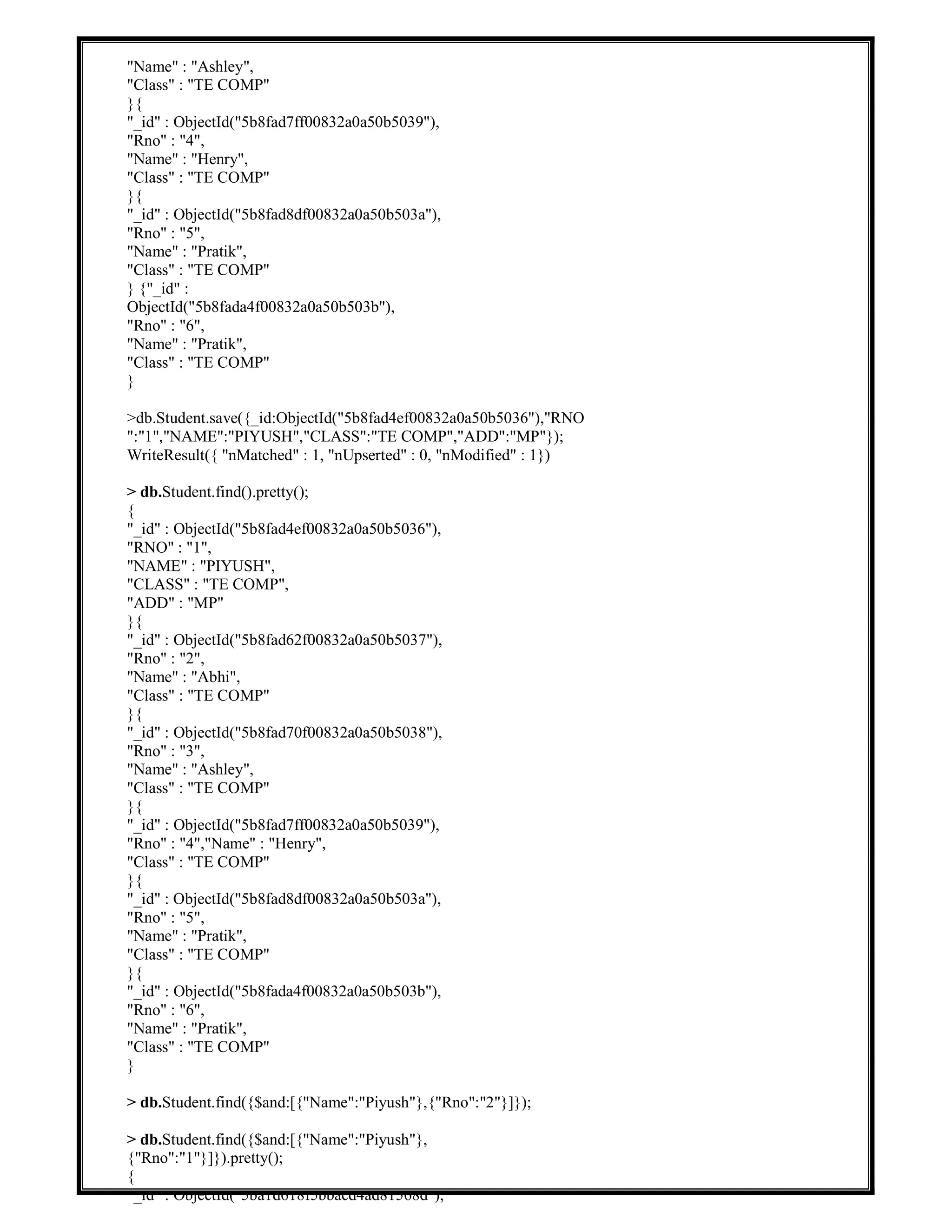 "Name" : "Ashley",
"Class" : "TE COMP"
}{
"_id" : ObjectId("5b8fad7ff00832a0a50b5039"),
"Rno" : "4",
"Name" : "Henry",
"Class" : "TE COMP"
}{
"_id" : ObjectId("5b8fad8df00832a0a50b503a"),
"Rno" : "5",
"Name" : "Pratik",
"Class" : "TE COMP"
} {"_id" :
ObjectId("5b8fada4f00832a0a50b503b"),
"Rno" : "6",
"Name" : "Pratik",
"Class" : "TE COMP"
}
>db.Student.save({_id:ObjectId("5b8fad4ef00832a0a50b5036"),"RNO
":"1","NAME":"PIYUSH","CLASS":"TE COMP","ADD":"MP"});
WriteResult({ "nMatched" : 1, "nUpserted" : 0, "nModified" : 1})
> db.Student.find().pretty();
{
"_id" : ObjectId("5b8fad4ef00832a0a50b5036"),
"RNO" : "1",
"NAME" : "PIYUSH",
"CLASS" : "TE COMP",
"ADD" : "MP"
}{
"_id" : ObjectId("5b8fad62f00832a0a50b5037"),
"Rno" : "2",
"Name" : "Abhi",
"Class" : "TE COMP"
}{
"_id" : ObjectId("5b8fad70f00832a0a50b5038"),
"Rno" : "3",
"Name" : "Ashley",
"Class" : "TE COMP"
}{
"_id" : ObjectId("5b8fad7ff00832a0a50b5039"),
"Rno" : "4","Name" : "Henry",
"Class" : "TE COMP"
}{
"_id" : ObjectId("5b8fad8df00832a0a50b503a"),
"Rno" : "5",
"Name" : "Pratik",
"Class" : "TE COMP"
}{
"_id" : ObjectId("5b8fada4f00832a0a50b503b"),
"Rno" : "6",
"Name" : "Pratik",
"Class" : "TE COMP"
}
> db.Student.find({$and:[{"Name":"Piyush"},{"Rno":"2"}]});
> db.Student.find({$and:[{"Name":"Piyush"},
{"Rno":"1"}]}).pretty();
{
"_id" : ObjectId("5ba1d618f5bbacd4ad81568d"),
 