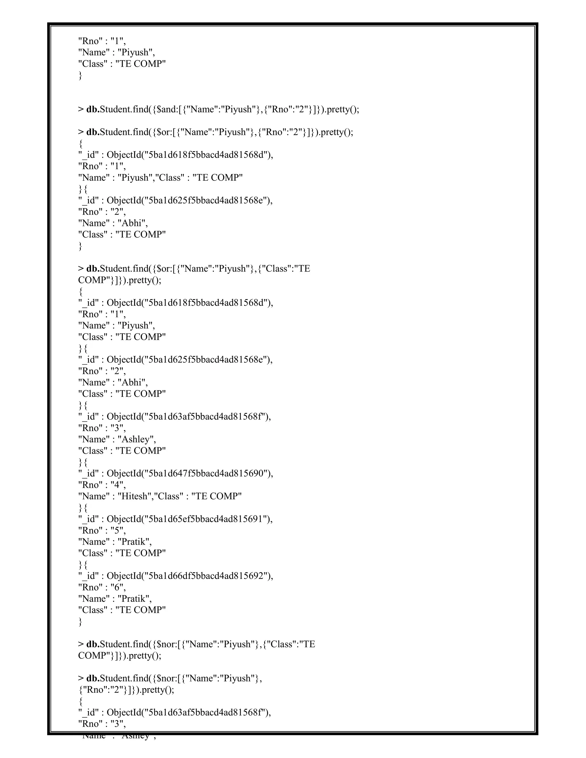"Rno" : "1",
"Name" : "Piyush",
"Class" : "TE COMP"
}
> db.Student.find({$and:[{"Name":"Piyush"},{"Rno":"2"}]}).pretty();
> db.Student.find({$or:[{"Name":"Piyush"},{"Rno":"2"}]}).pretty();
{
"_id" : ObjectId("5ba1d618f5bbacd4ad81568d"),
"Rno" : "1",
"Name" : "Piyush","Class" : "TE COMP"
}{
"_id" : ObjectId("5ba1d625f5bbacd4ad81568e"),
"Rno" : "2",
"Name" : "Abhi",
"Class" : "TE COMP"
}
> db.Student.find({$or:[{"Name":"Piyush"},{"Class":"TE
COMP"}]}).pretty();
{
"_id" : ObjectId("5ba1d618f5bbacd4ad81568d"),
"Rno" : "1",
"Name" : "Piyush",
"Class" : "TE COMP"
}{
"_id" : ObjectId("5ba1d625f5bbacd4ad81568e"),
"Rno" : "2",
"Name" : "Abhi",
"Class" : "TE COMP"
}{
"_id" : ObjectId("5ba1d63af5bbacd4ad81568f"),
"Rno" : "3",
"Name" : "Ashley",
"Class" : "TE COMP"
}{
"_id" : ObjectId("5ba1d647f5bbacd4ad815690"),
"Rno" : "4",
"Name" : "Hitesh","Class" : "TE COMP"
}{
"_id" : ObjectId("5ba1d65ef5bbacd4ad815691"),
"Rno" : "5",
"Name" : "Pratik",
"Class" : "TE COMP"
}{
"_id" : ObjectId("5ba1d66df5bbacd4ad815692"),
"Rno" : "6",
"Name" : "Pratik",
"Class" : "TE COMP"
}
> db.Student.find({$nor:[{"Name":"Piyush"},{"Class":"TE
COMP"}]}).pretty();
> db.Student.find({$nor:[{"Name":"Piyush"},
{"Rno":"2"}]}).pretty();
{
"_id" : ObjectId("5ba1d63af5bbacd4ad81568f"),
"Rno" : "3",
"Name" : "Ashley",
 