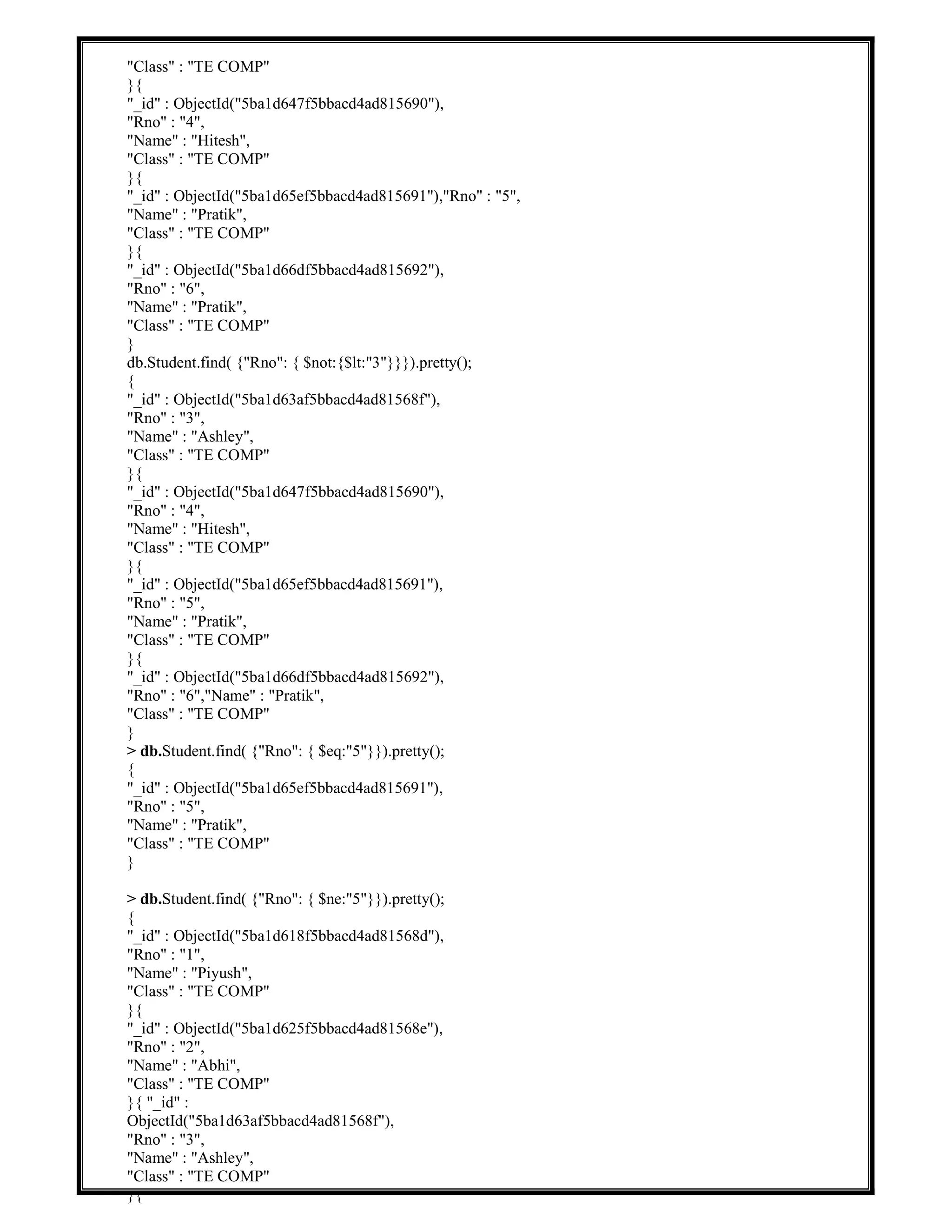 "Class" : "TE COMP"
}{
"_id" : ObjectId("5ba1d647f5bbacd4ad815690"),
"Rno" : "4",
"Name" : "Hitesh",
"Class" : "TE COMP"
}{
"_id" : ObjectId("5ba1d65ef5bbacd4ad815691"),"Rno" : "5",
"Name" : "Pratik",
"Class" : "TE COMP"
}{
"_id" : ObjectId("5ba1d66df5bbacd4ad815692"),
"Rno" : "6",
"Name" : "Pratik",
"Class" : "TE COMP"
}
db.Student.find( {"Rno": { $not:{$lt:"3"}}}).pretty();
{
"_id" : ObjectId("5ba1d63af5bbacd4ad81568f"),
"Rno" : "3",
"Name" : "Ashley",
"Class" : "TE COMP"
}{
"_id" : ObjectId("5ba1d647f5bbacd4ad815690"),
"Rno" : "4",
"Name" : "Hitesh",
"Class" : "TE COMP"
}{
"_id" : ObjectId("5ba1d65ef5bbacd4ad815691"),
"Rno" : "5",
"Name" : "Pratik",
"Class" : "TE COMP"
}{
"_id" : ObjectId("5ba1d66df5bbacd4ad815692"),
"Rno" : "6","Name" : "Pratik",
"Class" : "TE COMP"
}
> db.Student.find( {"Rno": { $eq:"5"}}).pretty();
{
"_id" : ObjectId("5ba1d65ef5bbacd4ad815691"),
"Rno" : "5",
"Name" : "Pratik",
"Class" : "TE COMP"
}
> db.Student.find( {"Rno": { $ne:"5"}}).pretty();
{
"_id" : ObjectId("5ba1d618f5bbacd4ad81568d"),
"Rno" : "1",
"Name" : "Piyush",
"Class" : "TE COMP"
}{
"_id" : ObjectId("5ba1d625f5bbacd4ad81568e"),
"Rno" : "2",
"Name" : "Abhi",
"Class" : "TE COMP"
}{ "_id" :
ObjectId("5ba1d63af5bbacd4ad81568f"),
"Rno" : "3",
"Name" : "Ashley",
"Class" : "TE COMP"
}{
 