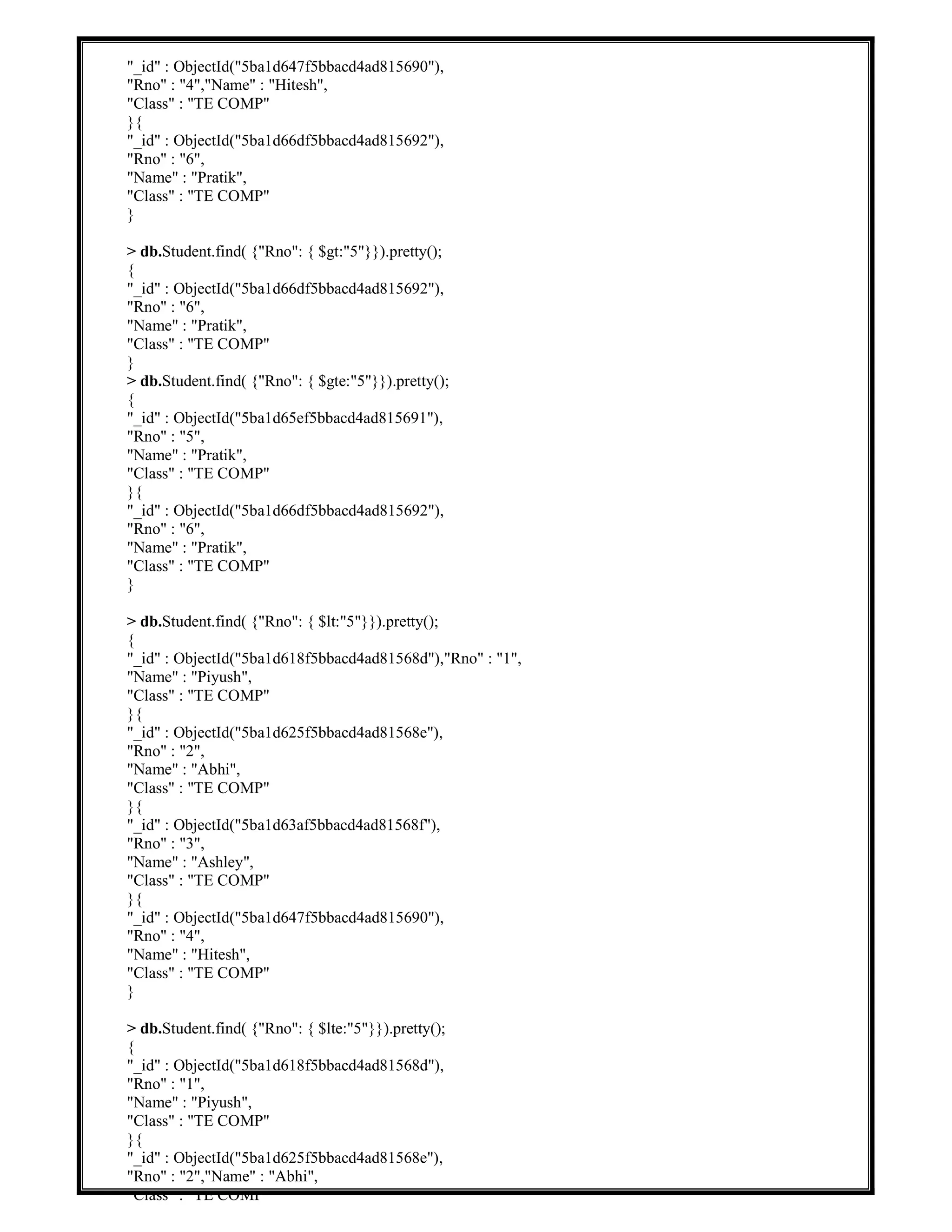 "_id" : ObjectId("5ba1d647f5bbacd4ad815690"),
"Rno" : "4","Name" : "Hitesh",
"Class" : "TE COMP"
}{
"_id" : ObjectId("5ba1d66df5bbacd4ad815692"),
"Rno" : "6",
"Name" : "Pratik",
"Class" : "TE COMP"
}
> db.Student.find( {"Rno": { $gt:"5"}}).pretty();
{
"_id" : ObjectId("5ba1d66df5bbacd4ad815692"),
"Rno" : "6",
"Name" : "Pratik",
"Class" : "TE COMP"
}
> db.Student.find( {"Rno": { $gte:"5"}}).pretty();
{
"_id" : ObjectId("5ba1d65ef5bbacd4ad815691"),
"Rno" : "5",
"Name" : "Pratik",
"Class" : "TE COMP"
}{
"_id" : ObjectId("5ba1d66df5bbacd4ad815692"),
"Rno" : "6",
"Name" : "Pratik",
"Class" : "TE COMP"
}
> db.Student.find( {"Rno": { $lt:"5"}}).pretty();
{
"_id" : ObjectId("5ba1d618f5bbacd4ad81568d"),"Rno" : "1",
"Name" : "Piyush",
"Class" : "TE COMP"
}{
"_id" : ObjectId("5ba1d625f5bbacd4ad81568e"),
"Rno" : "2",
"Name" : "Abhi",
"Class" : "TE COMP"
}{
"_id" : ObjectId("5ba1d63af5bbacd4ad81568f"),
"Rno" : "3",
"Name" : "Ashley",
"Class" : "TE COMP"
}{
"_id" : ObjectId("5ba1d647f5bbacd4ad815690"),
"Rno" : "4",
"Name" : "Hitesh",
"Class" : "TE COMP"
}
> db.Student.find( {"Rno": { $lte:"5"}}).pretty();
{
"_id" : ObjectId("5ba1d618f5bbacd4ad81568d"),
"Rno" : "1",
"Name" : "Piyush",
"Class" : "TE COMP"
}{
"_id" : ObjectId("5ba1d625f5bbacd4ad81568e"),
"Rno" : "2","Name" : "Abhi",
"Class" : "TE COMP"
 