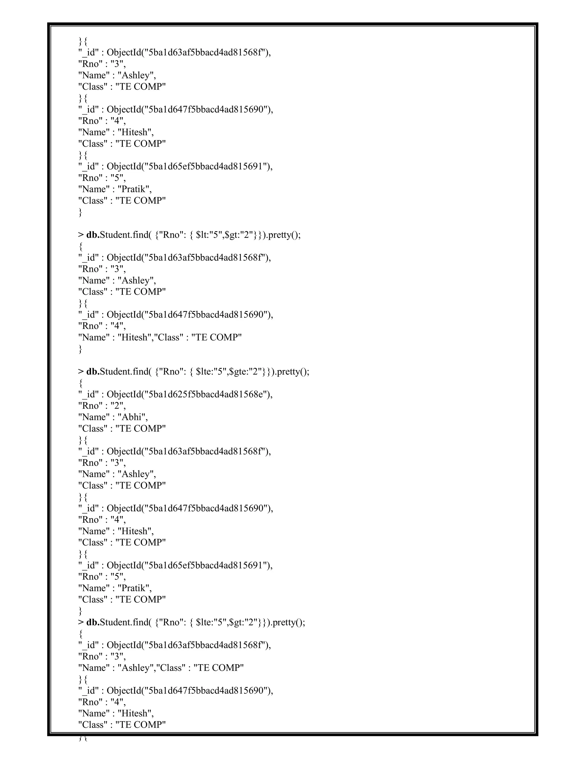 }{
"_id" : ObjectId("5ba1d63af5bbacd4ad81568f"),
"Rno" : "3",
"Name" : "Ashley",
"Class" : "TE COMP"
}{
"_id" : ObjectId("5ba1d647f5bbacd4ad815690"),
"Rno" : "4",
"Name" : "Hitesh",
"Class" : "TE COMP"
}{
"_id" : ObjectId("5ba1d65ef5bbacd4ad815691"),
"Rno" : "5",
"Name" : "Pratik",
"Class" : "TE COMP"
}
> db.Student.find( {"Rno": { $lt:"5",$gt:"2"}}).pretty();
{
"_id" : ObjectId("5ba1d63af5bbacd4ad81568f"),
"Rno" : "3",
"Name" : "Ashley",
"Class" : "TE COMP"
}{
"_id" : ObjectId("5ba1d647f5bbacd4ad815690"),
"Rno" : "4",
"Name" : "Hitesh","Class" : "TE COMP"
}
> db.Student.find( {"Rno": { $lte:"5",$gte:"2"}}).pretty();
{
"_id" : ObjectId("5ba1d625f5bbacd4ad81568e"),
"Rno" : "2",
"Name" : "Abhi",
"Class" : "TE COMP"
}{
"_id" : ObjectId("5ba1d63af5bbacd4ad81568f"),
"Rno" : "3",
"Name" : "Ashley",
"Class" : "TE COMP"
}{
"_id" : ObjectId("5ba1d647f5bbacd4ad815690"),
"Rno" : "4",
"Name" : "Hitesh",
"Class" : "TE COMP"
}{
"_id" : ObjectId("5ba1d65ef5bbacd4ad815691"),
"Rno" : "5",
"Name" : "Pratik",
"Class" : "TE COMP"
}
> db.Student.find( {"Rno": { $lte:"5",$gt:"2"}}).pretty();
{
"_id" : ObjectId("5ba1d63af5bbacd4ad81568f"),
"Rno" : "3",
"Name" : "Ashley","Class" : "TE COMP"
}{
"_id" : ObjectId("5ba1d647f5bbacd4ad815690"),
"Rno" : "4",
"Name" : "Hitesh",
"Class" : "TE COMP"
}{
 