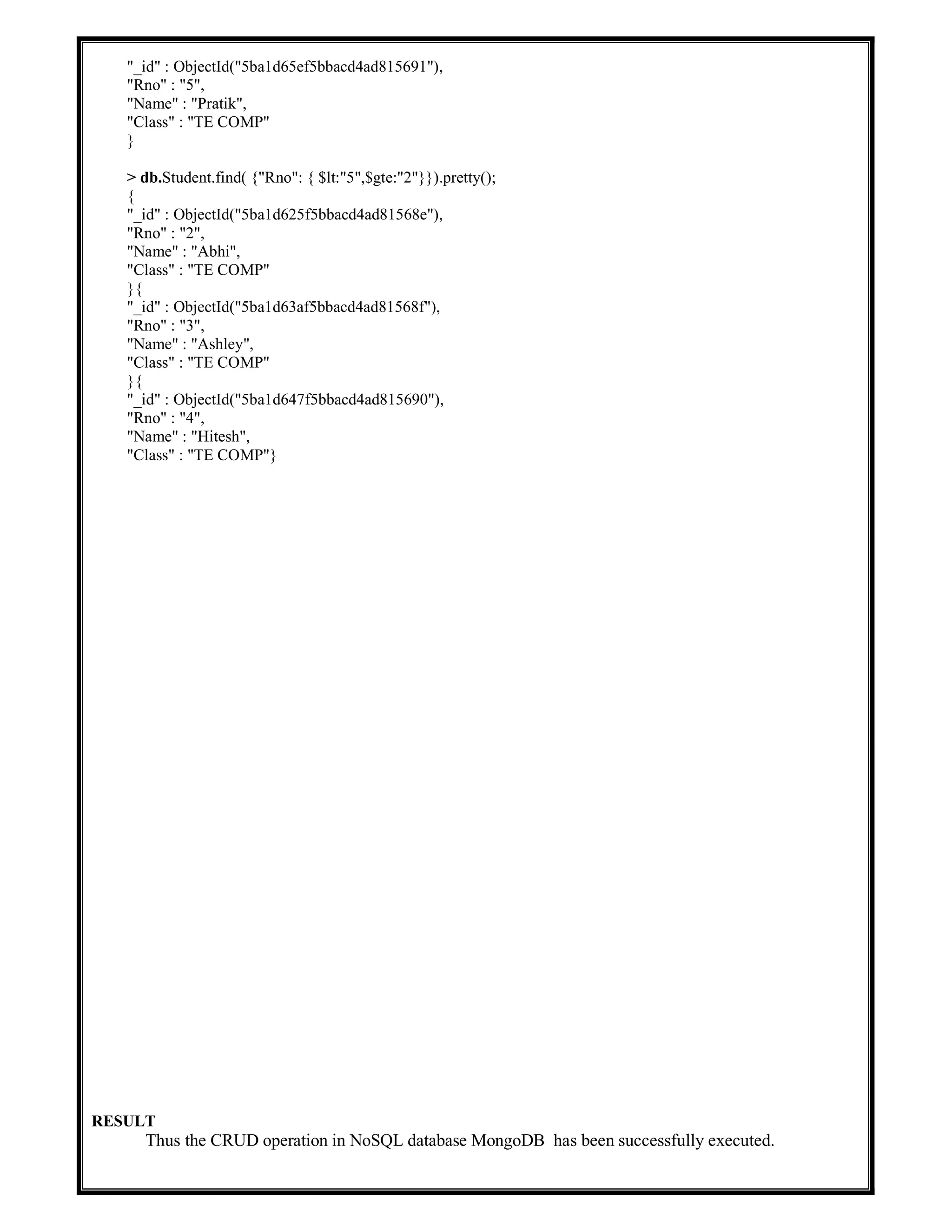 "_id" : ObjectId("5ba1d65ef5bbacd4ad815691"),
"Rno" : "5",
"Name" : "Pratik",
"Class" : "TE COMP"
}
> db.Student.find( {"Rno": { $lt:"5",$gte:"2"}}).pretty();
{
"_id" : ObjectId("5ba1d625f5bbacd4ad81568e"),
"Rno" : "2",
"Name" : "Abhi",
"Class" : "TE COMP"
}{
"_id" : ObjectId("5ba1d63af5bbacd4ad81568f"),
"Rno" : "3",
"Name" : "Ashley",
"Class" : "TE COMP"
}{
"_id" : ObjectId("5ba1d647f5bbacd4ad815690"),
"Rno" : "4",
"Name" : "Hitesh",
"Class" : "TE COMP"}
RESULT
Thus the CRUD operation in NoSQL database MongoDB has been successfully executed.
 