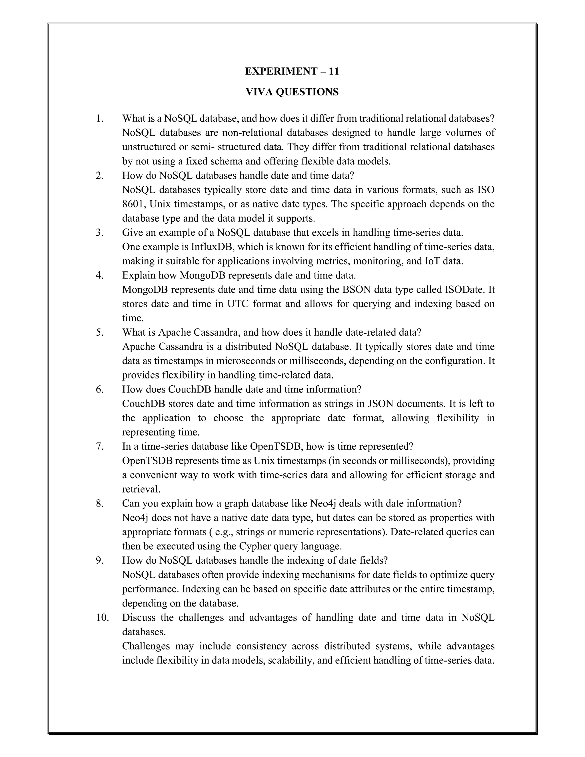 EXPERIMENT – 11
VIVA QUESTIONS
1. What is a NoSQL database, and how does it differ from traditional relational databases?
NoSQL databases are non-relational databases designed to handle large volumes of
unstructured or semi- structured data. They differ from traditional relational databases
by not using a fixed schema and offering flexible data models.
2. How do NoSQL databases handle date and time data?
NoSQL databases typically store date and time data in various formats, such as ISO
8601, Unix timestamps, or as native date types. The specific approach depends on the
database type and the data model it supports.
3. Give an example of a NoSQL database that excels in handling time-series data.
One example is InfluxDB, which is known for its efficient handling of time-series data,
making it suitable for applications involving metrics, monitoring, and IoT data.
4. Explain how MongoDB represents date and time data.
MongoDB represents date and time data using the BSON data type called ISODate. It
stores date and time in UTC format and allows for querying and indexing based on
time.
5. What is Apache Cassandra, and how does it handle date-related data?
Apache Cassandra is a distributed NoSQL database. It typically stores date and time
data as timestamps in microseconds or milliseconds, depending on the configuration. It
provides flexibility in handling time-related data.
6. How does CouchDB handle date and time information?
CouchDB stores date and time information as strings in JSON documents. It is left to
the application to choose the appropriate date format, allowing flexibility in
representing time.
7. In a time-series database like OpenTSDB, how is time represented?
OpenTSDB represents time as Unix timestamps (in seconds or milliseconds), providing
a convenient way to work with time-series data and allowing for efficient storage and
retrieval.
8. Can you explain how a graph database like Neo4j deals with date information?
Neo4j does not have a native date data type, but dates can be stored as properties with
appropriate formats ( e.g., strings or numeric representations). Date-related queries can
then be executed using the Cypher query language.
9. How do NoSQL databases handle the indexing of date fields?
NoSQL databases often provide indexing mechanisms for date fields to optimize query
performance. Indexing can be based on specific date attributes or the entire timestamp,
depending on the database.
10. Discuss the challenges and advantages of handling date and time data in NoSQL
databases.
Challenges may include consistency across distributed systems, while advantages
include flexibility in data models, scalability, and efficient handling of time-series data.
 