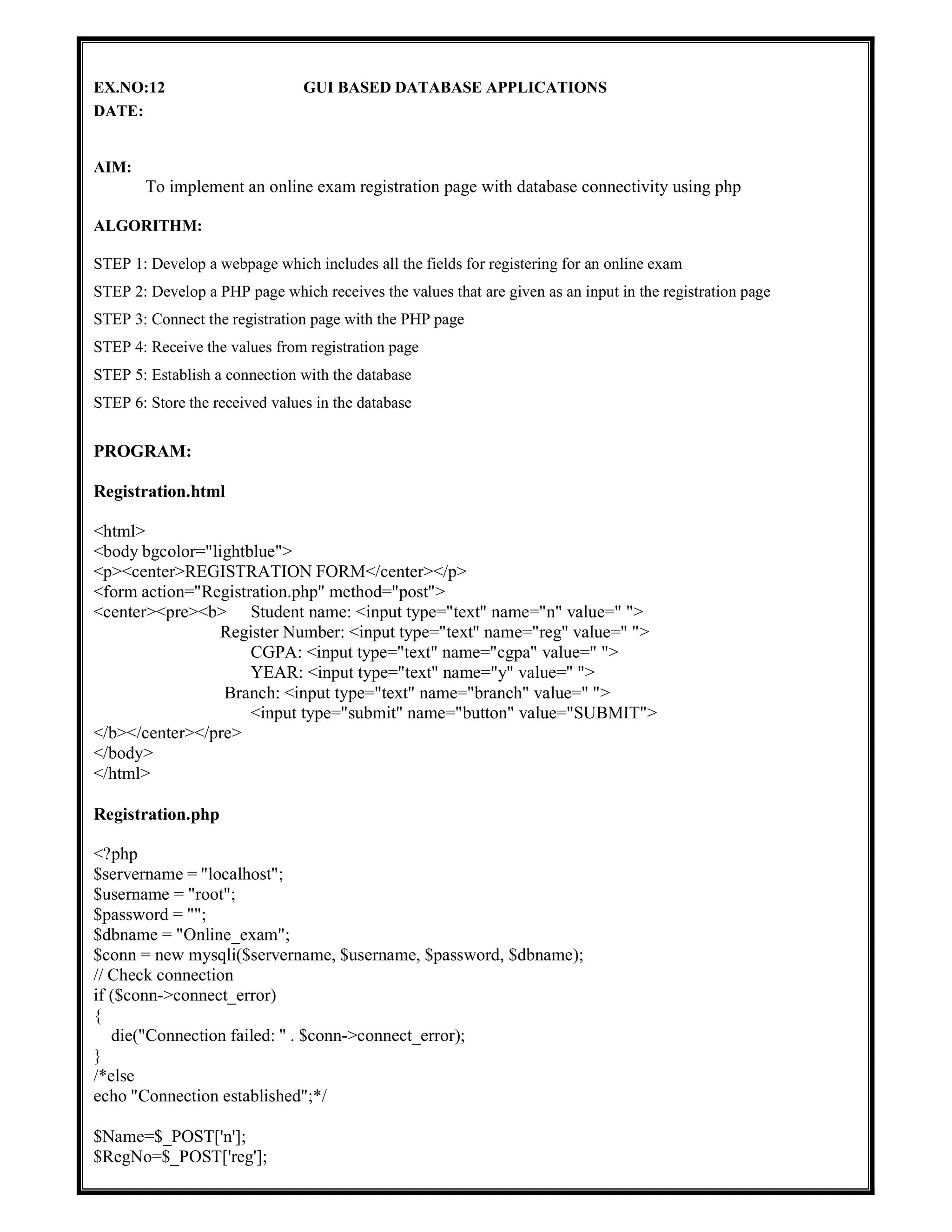 EX.NO:12 GUI BASED DATABASE APPLICATIONS
DATE:
AIM:
To implement an online exam registration page with database connectivity using php
ALGORITHM:
STEP 1: Develop a webpage which includes all the fields for registering for an online exam
STEP 2: Develop a PHP page which receives the values that are given as an input in the registration page
STEP 3: Connect the registration page with the PHP page
STEP 4: Receive the values from registration page
STEP 5: Establish a connection with the database
STEP 6: Store the received values in the database
PROGRAM:
Registration.html
<html>
<body bgcolor="lightblue">
<p><center>REGISTRATION FORM</center></p>
<form action="Registration.php" method="post">
<center><pre><b> Student name: <input type="text" name="n" value=" ">
Register Number: <input type="text" name="reg" value=" ">
CGPA: <input type="text" name="cgpa" value=" ">
YEAR: <input type="text" name="y" value=" ">
Branch: <input type="text" name="branch" value=" ">
<input type="submit" name="button" value="SUBMIT">
</b></center></pre>
</body>
</html>
Registration.php
<?php
$servername = "localhost";
$username = "root";
$password = "";
$dbname = "Online_exam";
$conn = new mysqli($servername, $username, $password, $dbname);
// Check connection
if ($conn->connect_error)
{
die("Connection failed: " . $conn->connect_error);
}
/*else
echo "Connection established";*/
$Name=$_POST['n'];
$RegNo=$_POST['reg'];
 