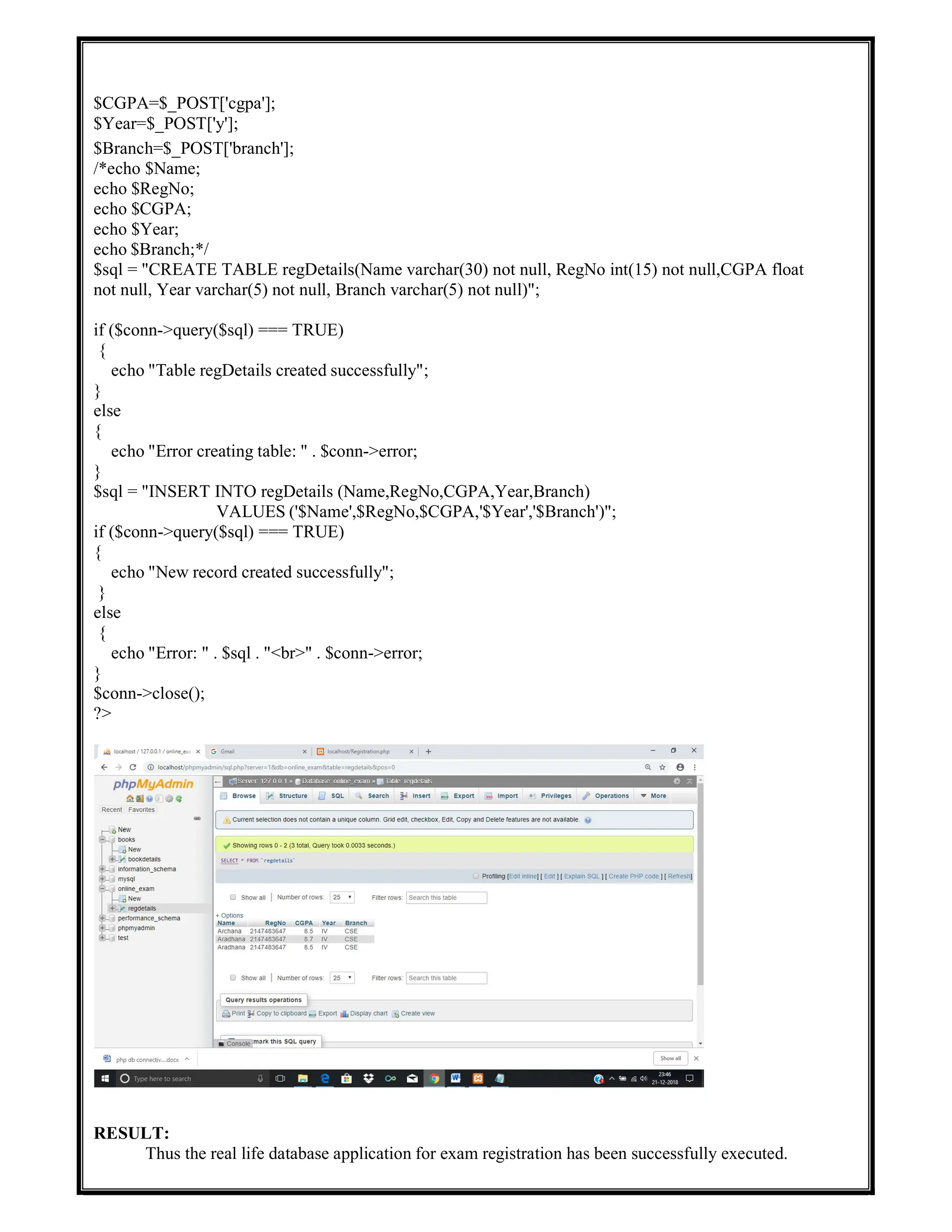 $CGPA=$_POST['cgpa'];
$Year=$_POST['y'];
$Branch=$_POST['branch'];
/*echo $Name;
echo $RegNo;
echo $CGPA;
echo $Year;
echo $Branch;*/
$sql = "CREATE TABLE regDetails(Name varchar(30) not null, RegNo int(15) not null,CGPA float
not null, Year varchar(5) not null, Branch varchar(5) not null)";
if ($conn->query($sql) === TRUE)
{
echo "Table regDetails created successfully";
}
else
{
echo "Error creating table: " . $conn->error;
}
$sql = "INSERT INTO regDetails (Name,RegNo,CGPA,Year,Branch)
VALUES ('$Name',$RegNo,$CGPA,'$Year','$Branch')";
if ($conn->query($sql) === TRUE)
{
echo "New record created successfully";
}
else
{
echo "Error: " . $sql . "<br>" . $conn->error;
}
$conn->close();
?>
RESULT:
Thus the real life database application for exam registration has been successfully executed.
 