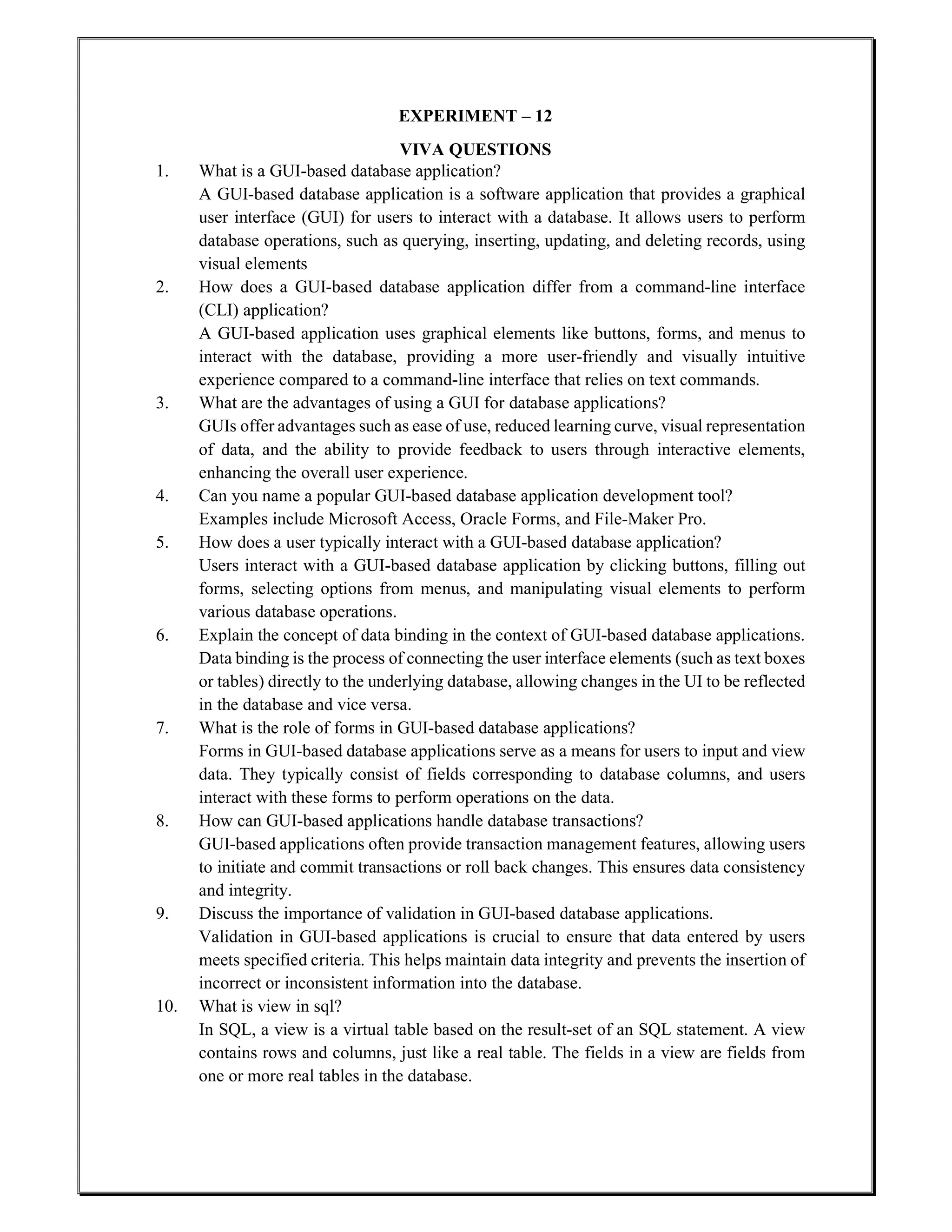 EXPERIMENT – 12
VIVA QUESTIONS
1. What is a GUI-based database application?
A GUI-based database application is a software application that provides a graphical
user interface (GUI) for users to interact with a database. It allows users to perform
database operations, such as querying, inserting, updating, and deleting records, using
visual elements
2. How does a GUI-based database application differ from a command-line interface
(CLI) application?
A GUI-based application uses graphical elements like buttons, forms, and menus to
interact with the database, providing a more user-friendly and visually intuitive
experience compared to a command-line interface that relies on text commands.
3. What are the advantages of using a GUI for database applications?
GUIs offer advantages such as ease of use, reduced learning curve, visual representation
of data, and the ability to provide feedback to users through interactive elements,
enhancing the overall user experience.
4. Can you name a popular GUI-based database application development tool?
Examples include Microsoft Access, Oracle Forms, and File-Maker Pro.
5. How does a user typically interact with a GUI-based database application?
Users interact with a GUI-based database application by clicking buttons, filling out
forms, selecting options from menus, and manipulating visual elements to perform
various database operations.
6. Explain the concept of data binding in the context of GUI-based database applications.
Data binding is the process of connecting the user interface elements (such as text boxes
or tables) directly to the underlying database, allowing changes in the UI to be reflected
in the database and vice versa.
7. What is the role of forms in GUI-based database applications?
Forms in GUI-based database applications serve as a means for users to input and view
data. They typically consist of fields corresponding to database columns, and users
interact with these forms to perform operations on the data.
8. How can GUI-based applications handle database transactions?
GUI-based applications often provide transaction management features, allowing users
to initiate and commit transactions or roll back changes. This ensures data consistency
and integrity.
9. Discuss the importance of validation in GUI-based database applications.
Validation in GUI-based applications is crucial to ensure that data entered by users
meets specified criteria. This helps maintain data integrity and prevents the insertion of
incorrect or inconsistent information into the database.
10. What is view in sql?
In SQL, a view is a virtual table based on the result-set of an SQL statement. A view
contains rows and columns, just like a real table. The fields in a view are fields from
one or more real tables in the database.
 