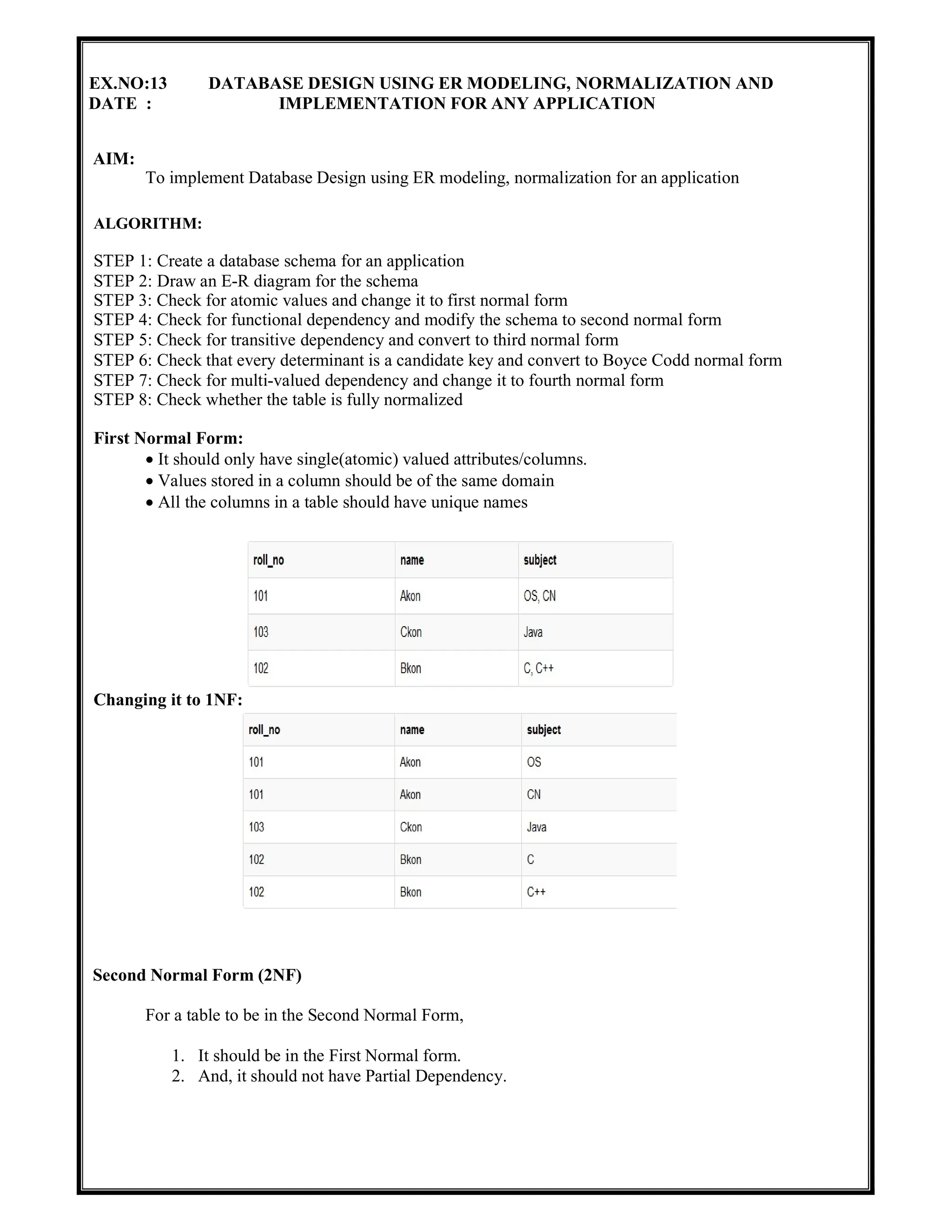 EX.NO:13 DATABASE DESIGN USING ER MODELING, NORMALIZATION AND
DATE : IMPLEMENTATION FOR ANY APPLICATION
AIM:
To implement Database Design using ER modeling, normalization for an application
ALGORITHM:
STEP 1: Create a database schema for an application
STEP 2: Draw an E-R diagram for the schema
STEP 3: Check for atomic values and change it to first normal form
STEP 4: Check for functional dependency and modify the schema to second normal form
STEP 5: Check for transitive dependency and convert to third normal form
STEP 6: Check that every determinant is a candidate key and convert to Boyce Codd normal form
STEP 7: Check for multi-valued dependency and change it to fourth normal form
STEP 8: Check whether the table is fully normalized
First Normal Form:
 It should only have single(atomic) valued attributes/columns.
 Values stored in a column should be of the same domain
 All the columns in a table should have unique names
Changing it to 1NF:
Second Normal Form (2NF)
For a table to be in the Second Normal Form,
1. It should be in the First Normal form.
2. And, it should not have Partial Dependency.
 