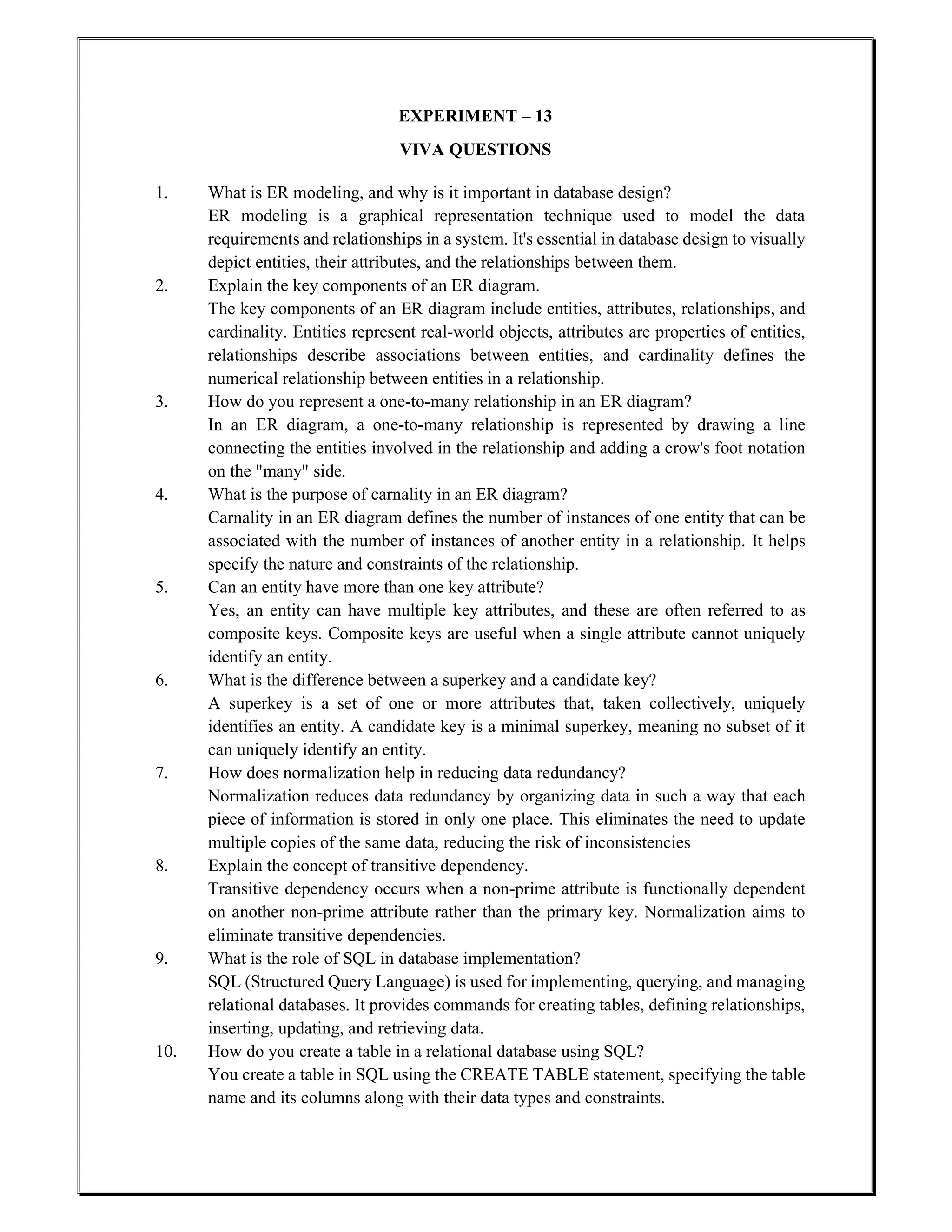 EXPERIMENT – 13
VIVA QUESTIONS
1. What is ER modeling, and why is it important in database design?
ER modeling is a graphical representation technique used to model the data
requirements and relationships in a system. It's essential in database design to visually
depict entities, their attributes, and the relationships between them.
2. Explain the key components of an ER diagram.
The key components of an ER diagram include entities, attributes, relationships, and
cardinality. Entities represent real-world objects, attributes are properties of entities,
relationships describe associations between entities, and cardinality defines the
numerical relationship between entities in a relationship.
3. How do you represent a one-to-many relationship in an ER diagram?
In an ER diagram, a one-to-many relationship is represented by drawing a line
connecting the entities involved in the relationship and adding a crow's foot notation
on the "many" side.
4. What is the purpose of carnality in an ER diagram?
Carnality in an ER diagram defines the number of instances of one entity that can be
associated with the number of instances of another entity in a relationship. It helps
specify the nature and constraints of the relationship.
5. Can an entity have more than one key attribute?
Yes, an entity can have multiple key attributes, and these are often referred to as
composite keys. Composite keys are useful when a single attribute cannot uniquely
identify an entity.
6. What is the difference between a superkey and a candidate key?
A superkey is a set of one or more attributes that, taken collectively, uniquely
identifies an entity. A candidate key is a minimal superkey, meaning no subset of it
can uniquely identify an entity.
7. How does normalization help in reducing data redundancy?
Normalization reduces data redundancy by organizing data in such a way that each
piece of information is stored in only one place. This eliminates the need to update
multiple copies of the same data, reducing the risk of inconsistencies
8. Explain the concept of transitive dependency.
Transitive dependency occurs when a non-prime attribute is functionally dependent
on another non-prime attribute rather than the primary key. Normalization aims to
eliminate transitive dependencies.
9. What is the role of SQL in database implementation?
SQL (Structured Query Language) is used for implementing, querying, and managing
relational databases. It provides commands for creating tables, defining relationships,
inserting, updating, and retrieving data.
10. How do you create a table in a relational database using SQL?
You create a table in SQL using the CREATE TABLE statement, specifying the table
name and its columns along with their data types and constraints.
 