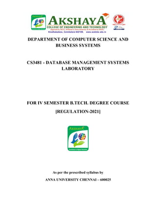 DEPARTMENT OF COMPUTER SCIENCE AND
BUSINESS SYSTEMS
CS3481 - DATABASE MANAGEMENT SYSTEMS
LABORATORY
FOR IV SEMESTER B.TECH. DEGREE COURSE
[REGULATION-2021]
As per the prescribed syllabus by
ANNA UNIVERSITY CHENNAI – 600025
 
