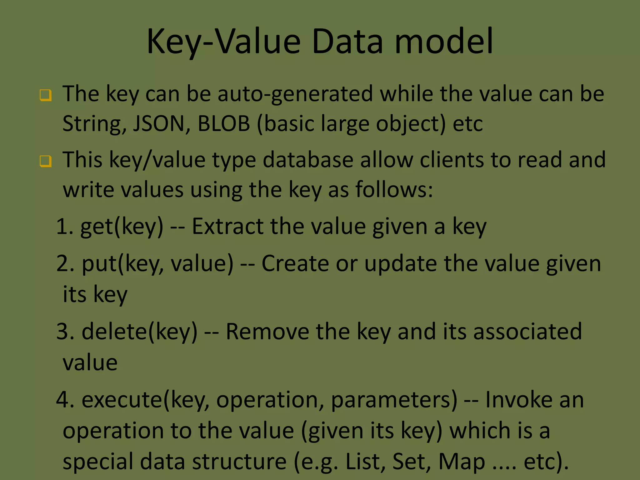 Key-Value Data model
 The key can be auto-generated while the value can be
String, JSON, BLOB (basic large object) etc
 This key/value type database allow clients to read and
write values using the key as follows:
1. get(key) -- Extract the value given a key
2. put(key, value) -- Create or update the value given
its key
3. delete(key) -- Remove the key and its associated
value
4. execute(key, operation, parameters) -- Invoke an
operation to the value (given its key) which is a
special data structure (e.g. List, Set, Map .... etc).
 