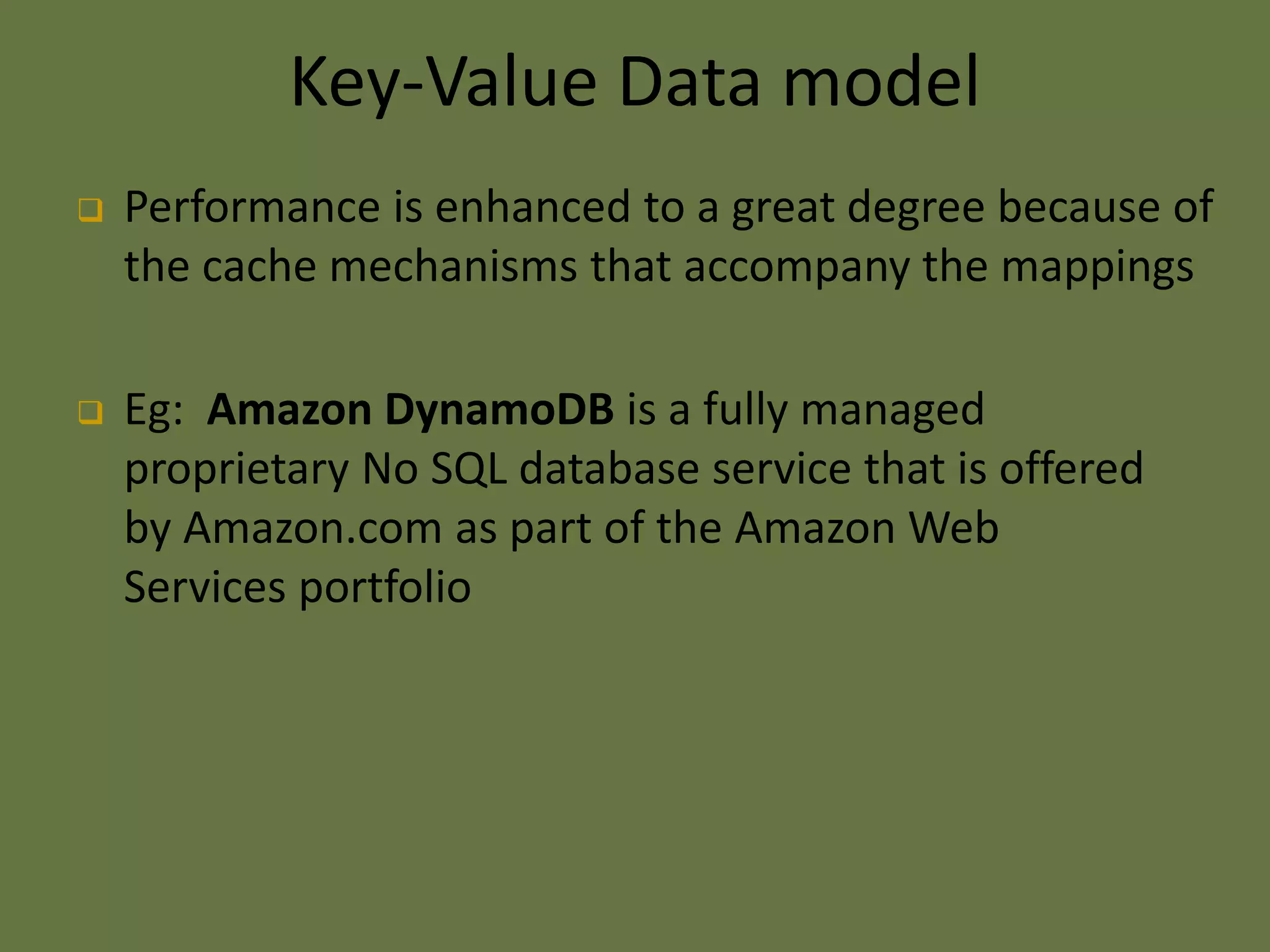 Key-Value Data model
 Performance is enhanced to a great degree because of
the cache mechanisms that accompany the mappings
 Eg: Amazon DynamoDB is a fully managed
proprietary No SQL database service that is offered
by Amazon.com as part of the Amazon Web
Services portfolio
 