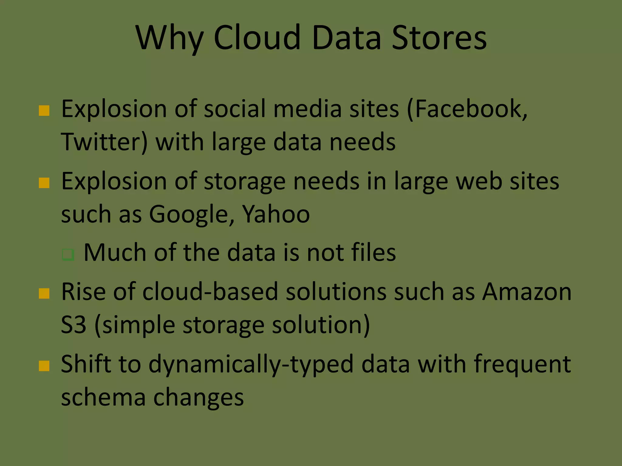 Why Cloud Data Stores
 Explosion of social media sites (Facebook,
Twitter) with large data needs
 Explosion of storage needs in large web sites
such as Google, Yahoo
 Much of the data is not files
 Rise of cloud-based solutions such as Amazon
S3 (simple storage solution)
 Shift to dynamically-typed data with frequent
schema changes
 