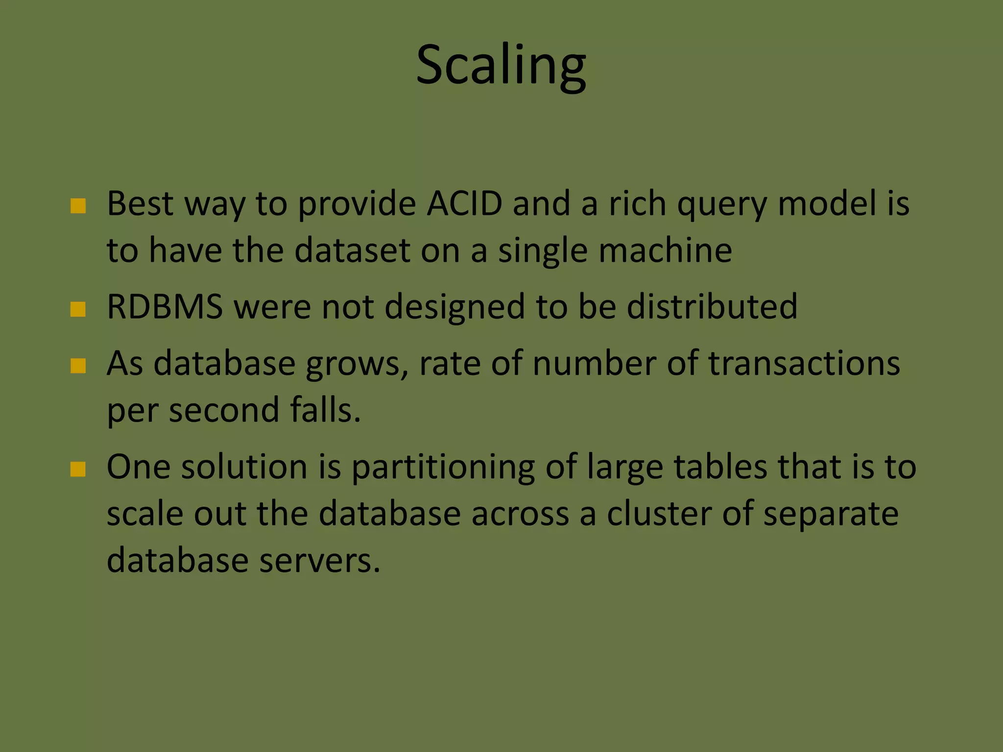 Scaling
 Best way to provide ACID and a rich query model is
to have the dataset on a single machine
 RDBMS were not designed to be distributed
 As database grows, rate of number of transactions
per second falls.
 One solution is partitioning of large tables that is to
scale out the database across a cluster of separate
database servers.
 