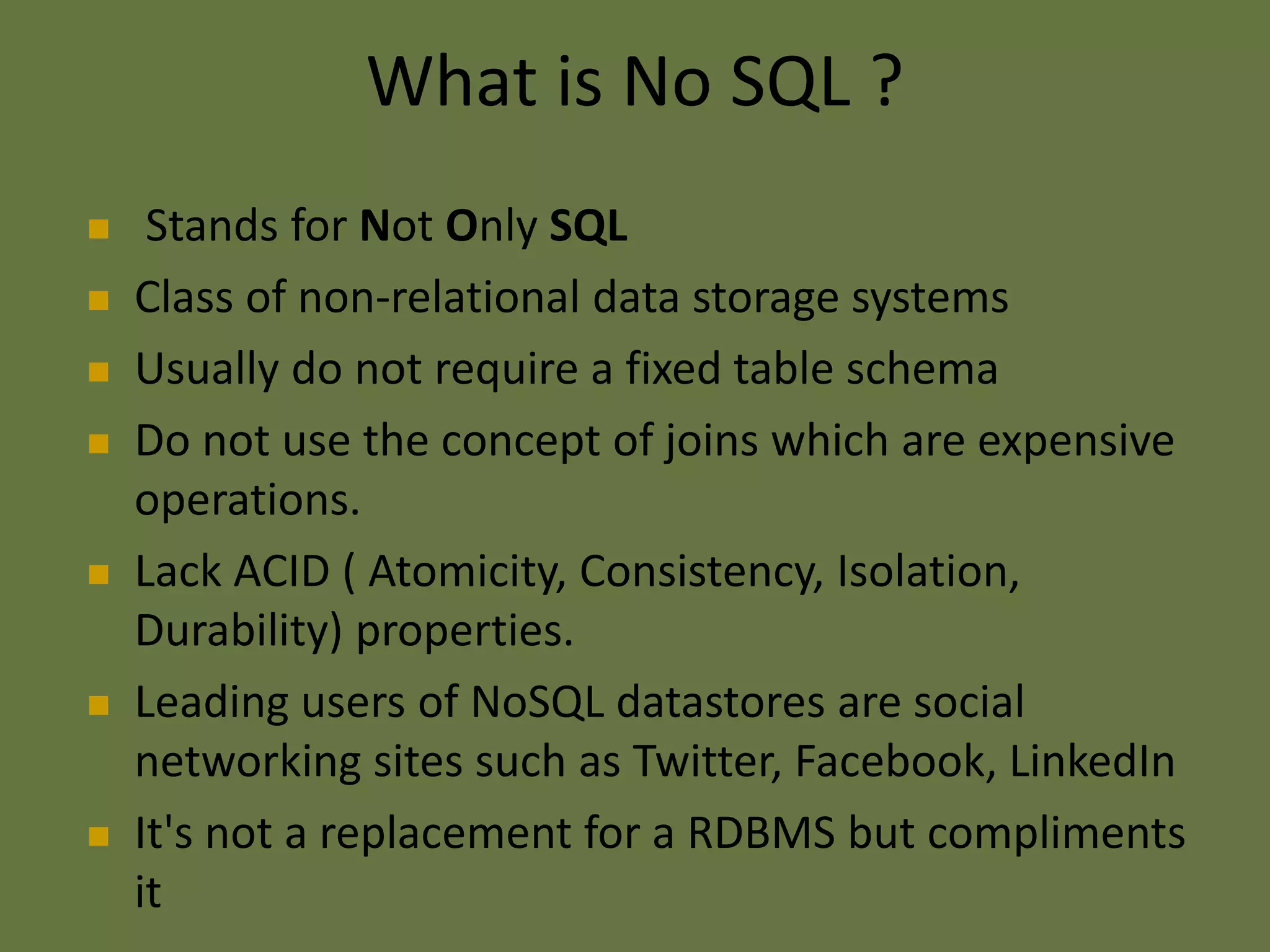 What is No SQL ?
 Stands for Not Only SQL
 Class of non-relational data storage systems
 Usually do not require a fixed table schema
 Do not use the concept of joins which are expensive
operations.
 Lack ACID ( Atomicity, Consistency, Isolation,
Durability) properties.
 Leading users of NoSQL datastores are social
networking sites such as Twitter, Facebook, LinkedIn
 It's not a replacement for a RDBMS but compliments
it
 