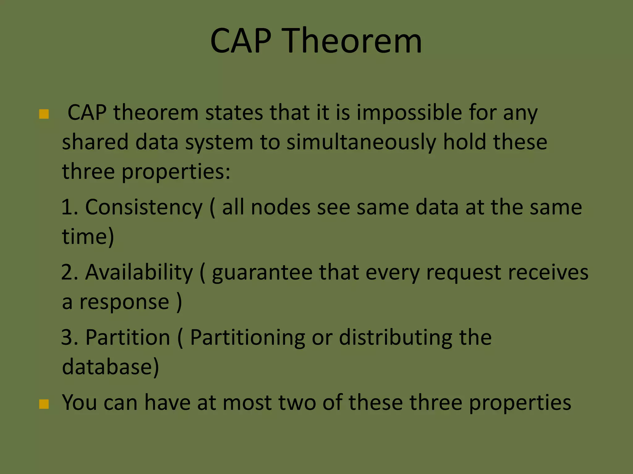 CAP Theorem
 CAP theorem states that it is impossible for any
shared data system to simultaneously hold these
three properties:
1. Consistency ( all nodes see same data at the same
time)
2. Availability ( guarantee that every request receives
a response )
3. Partition ( Partitioning or distributing the
database)
 You can have at most two of these three properties
 