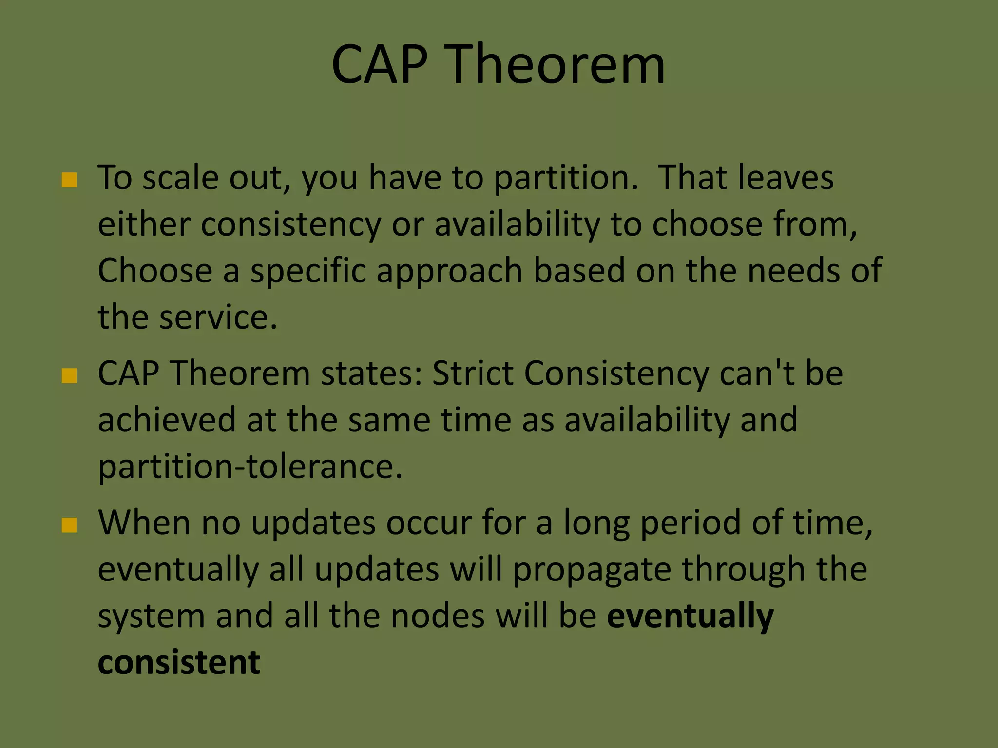 CAP Theorem
 To scale out, you have to partition. That leaves
either consistency or availability to choose from,
Choose a specific approach based on the needs of
the service.
 CAP Theorem states: Strict Consistency can't be
achieved at the same time as availability and
partition-tolerance.
 When no updates occur for a long period of time,
eventually all updates will propagate through the
system and all the nodes will be eventually
consistent
 