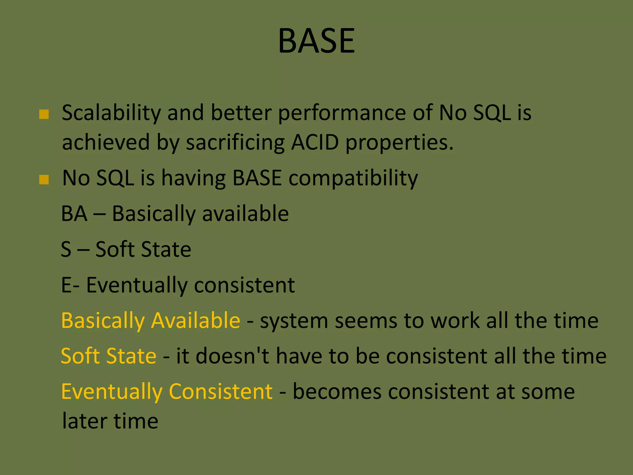 BASE
 Scalability and better performance of No SQL is
achieved by sacrificing ACID properties.
 No SQL is having BASE compatibility
BA – Basically available
S – Soft State
E- Eventually consistent
Basically Available - system seems to work all the time
Soft State - it doesn't have to be consistent all the time
Eventually Consistent - becomes consistent at some
later time
 