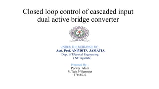 Closed loop control of cascaded input
dual active bridge converter
Presented By: -
Perwez Alam
M.Tech 3rd Semester
17PEE030
UNDER THE GUIDANCE OF :
Asst. Prof. ANINDITA JAMATIA
Dept. of Electrical Engineering
( NIT Agartala)
 