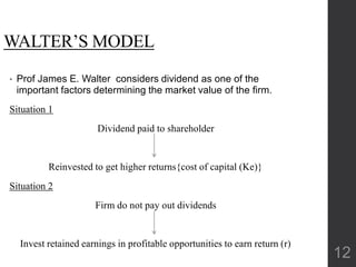WALTER’S MODEL
• Prof James E. Walter considers dividend as one of the
important factors determining the market value of the firm.
Situation 1
Dividend paid to shareholder
Reinvested to get higher returns{cost of capital (Ke)}
Situation 2
Firm do not pay out dividends
Invest retained earnings in profitable opportunities to earn return (r)
12
 