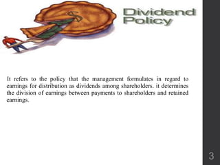 It refers to the policy that the management formulates in regard to
earnings for distribution as dividends among shareholders. it determines
the division of earnings between payments to shareholders and retained
earnings.
3
 