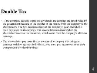 Double Tax
• If the company decides to pay out dividends, the earnings are taxed twice by
the government because of the transfer of the money from the company to the
shareholders. The first taxation occurs at the company's year-end when it
must pay taxes on its earnings. The second taxation occurs when the
shareholders receive the dividends, which come from the company's after-tax
earnings.
• The shareholders pay taxes first as owners of a company that brings in
earnings and then again as individuals, who must pay income taxes on their
own personal dividend earnings.
4
 