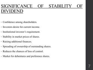SIGNIFICANCE OF STABILITY OF
DIVIDEND
• Confidence among shareholders.
• Investors desire for current income.
• Institutional investor’s requirement.
• Stability in market prices of shares.
• Raising additional finances.
• Spreading of ownership of outstanding shares.
• Reduces the chances of loss of control.
• Market for debentures and preference shares.
7
 