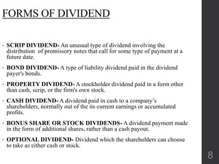 FORMS OF DIVIDEND
• SCRIP DIVIDEND- An unusual type of dividend involving the
distribution of promissory notes that call for some type of payment at a
future date.
• BOND DIVIDEND- A type of liability dividend paid in the dividend
payer's bonds.
• PROPERTY DIVIDEND- A stockholder dividend paid in a form other
than cash, scrip, or the firm's own stock.
• CASH DIVIDEND- A dividend paid in cash to a company’s
shareholders, normally out of the its current earnings or accumulated
profits.
• BONUS SHARE OR STOCK DIVIDENDS- A dividend payment made
in the form of additional shares, rather than a cash payout.
• OPTIONAL DIVIDEND- Dividend which the shareholders can choose
to take as either cash or stock.
8
 