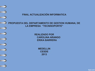 FINAL ACTUALIZACIÓN INFORMATICA
PROPUESTA DEL DEPARTAMENTO DE GESTION HUMANA; DE
LA EMPRESA “TECNISOPORTE”
REALIZADO POR
CAROLINA ARANGO
ERIKA BARRERA
MEDELLIN
CESDE
2013

 