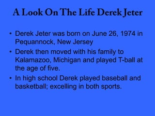 • Derek Jeter was born on June 26, 1974 in
Pequannock, New Jersey
• Derek then moved with his family to
Kalamazoo, Michigan and played T-ball at
the age of five.
• In high school Derek played baseball and
basketball; excelling in both sports.
 