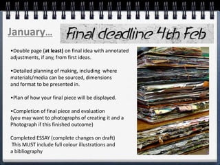 •Double page (at least) on final idea with annotated
adjustments, if any, from first ideas.
•Detailed planning of making, including where
materials/media can be sourced, dimensions
and format to be presented in.
•Plan of how your final piece will be displayed.
•Completion of final piece and evaluation
(you may want to photographs of creating it and a
Photograph if this finished outcome)
Completed ESSAY (complete changes on draft)
This MUST include full colour illustrations and
a bibliography
January…
 