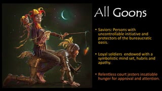 All Goons
• Saviors: Persons with
uncontrollable initiative and
protectors of the bureaucratic
oasis.
• Loyal soldiers endowed with a
symbolistic mind set, hubris and
apathy.
• Relentless court jesters
insatiable hunger for approval
and attention.
 