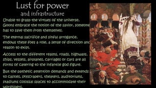 Lust for power
and infrastructure
Unable to grasp the virtues of the universe,
Goons embrace the notion of the savior, someone
has to save them from themselves.
The eternal sacrifice and sinful arrogance,
endows these foes a role, a sense of direction
and reason to exist.
Access to the different realms, roads, highways,
ships, vessels, airplanes, carriages or cars are all
forms of catering to the infantile god figure.
But the pathetic attention demands and extends
to castles, skyscrapers, theaters, auditoriums,
stadiums colossal spaces to accommodate their
worshipers.
Mountains of marbled stones and diamonds will
be caved, billions of oil will be refined and
 