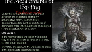 The Megalomania of
Hoarding
The shadow worldUnder the caring institution of warfare all atrocities are
respectable and highly accumulative merits.Trophies,
titles, documents, medals, symbols and stories of
dominance embellished, garnished and glorified for
the perpetual state of insanity.
Safe keepers
In the realm of ideals or bubbles it’s not until they hit a
snag or lose their sense of existence, till they die, or
dissipate.
Intimately engaged with the wellness and orders of
their ideals safe keepers take upon themselves to push
or shoot inconformity, no motivation or rational
reason necessary, part of unlimited axiomatic growth.
 