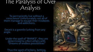 The Paralysis of Over
Analysis
To permanently live without a conscience!
Unfortunately not all of them manage to
escape their misdeeds and addictions.
Deceit is a gremlin lurking from any
angle.
Under the spell of “RANKS”, they are
determined to infect others with “Dreams
of endless possibilities”
Thus the sport of bribery, betting, pricing
and degrading, recipe for disaster
 