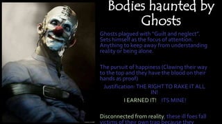 Bodies haunted by
Ghosts
Ghosts plagued with “Guilt and neglect”.
Sets himself as the focus of attention.
Anything to keep away from
understanding reality or being alone.
The pursuit of happiness (Clawing their
way to the top and they have the blood on
their hands as proof)
Justification:THE RIGHTTO RAKE IT ALL
IN!
I EARNED IT! ITS MINE!
Disconnected from reality, these ill foes
fall victims of their own trap because they
wilfully ignored their conscience,
emotions and actions.
 