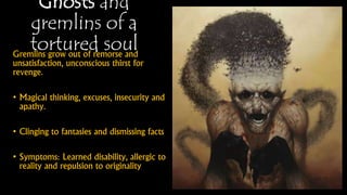 Ghosts and
gremlins of a
tortured soulGremlins grow out of remorse and
unsatisfaction, unconscious thirst for
revenge.
• Magical thinking, excuses, insecurity
and apathy.
• Clinging to fantasies and dismissing
facts
• Symptoms: Learned disability, allergic
to reality and repulsion to originality
 