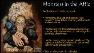 Monsters in the Attic
Sophisticated mafia network
• Human trade/Lust and abuse: “Sex
tourism” slave labor, murder, abductions
and extortion.
• Facilitating the transaction of perpetual
comfort and amusement in exchange for
absolute obedience,
• Harder drugs, prescription medicineThe
sophisticated mafia network, perpetual
comfort and amusement.
• War and economic refugies
 