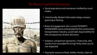 • Social aspirations and narratives instilled by visual media.
• Intentionally diluted information keeps viewers guessing
or fearing.
• Rules of engagement: Our current POVERTY STANDARDS
were orchestrated by the construction transportation
industry, avoid take responsibility for the consequences of
poor decisions.
• Isolation, comparison ignorance = Insecurity; why would a
hut unsuitable for living? Only when you’re not respected
• Paying for access to food, shelter, family, clean air and
water.
• A world of traffic: Constant confusion and fear bounded by
our lifestyle.
TheIllusoryCapitalistIdiosyncrasy
 