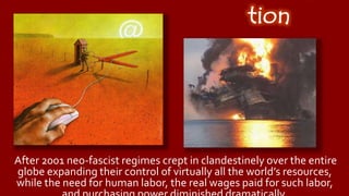 Introduc
tion
After 2001 neo-fascist regimes crept in clandestinely over the entire
globe expanding their control of virtually all the world’s resources,
while the need for human labor, the real wages paid for such labor,
and purchasing power diminished dramatically.
 