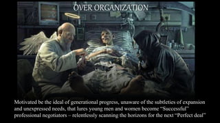 Motivated be the ideal of generational progress, unaware of the subtleties of expansion
and unexpressed needs, that lures young men and women become “Successful”
professional negotiators – relentlessly scanning the horizons for the next “Perfect deal”
.
OVER ORGANIZATION
 