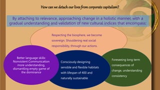 Respecting the biosphere, we become
sovereign. Shouldering real social
responsibility, through our actions.
How can we detach our lives fromcorporatecapitalism?
By attaching to relevance, approaching change in a holistic manner, with a
gradual understanding and validation of new cultural indices that encompass:
Foreseeing long
term consequences
of change,
understanding
consistency
Consciously designing
sensible and flexible
habitats with lifespan of
400 and naturally
sustainable.
Better language skills:
Nonviolent
Communication more
understanding,
dismantling empty game
of the dominance
 
