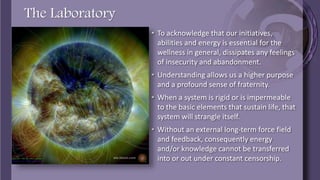 The Laboratory
• To acknowledge that our initiatives, abilities and
energy is essential for the wellness in general,
dissipates any feelings of insecurity and
abandonment.
• Understanding allows us a higher purpose and a
profound sense of fraternity.
• When a system is rigid or is impermeable to the
basic elements that sustain life, that system will
strangle itself.
• Without an external long-term force field and
feedback, consequently energy and/or
knowledge cannot be transferred into or out
under constant censorship.
 