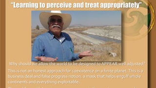 “Learning to perceive and treat appropriately”
Why should we allow the world to be designed to
APPEAR well adjusted?
This is not an honest approach for coexistence on a
finite planet.This is a business deal and false progress
notion, a mask that helps engulf whole continents and
 