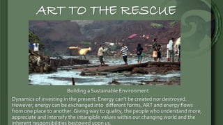 ART TO THE RESCUE
Building a Sustainable Environment
Dynamics of investing in the present: Energy can’t be created nor destroyed.
However, energy can be exchanged into different forms, ART and energy flows
from one place to another. Giving way to quality, the people who understand more,
appreciate and intensify the intangible values within our changing world and the
inherent responsibilities bestowed upon us.
 