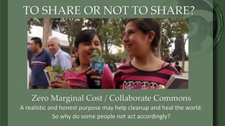 TO SHARE OR NOT TO SHARE?
Zero Marginal Cost / Collaborate Commons
A realistic and honest purpose may help cleanup and heal the world.
So why do some people not act accordingly?
 