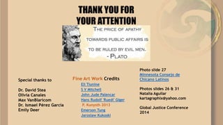 THANK YOU FOR
YOUR ATTENTION
Fine Art Work Credits
Eli Tiunine
S V Mitchell
John Jude Palencar
Hans Rudolf 'Ruedi' Giger
P. Kunysth 2013
Emerson Tung
Jaroslaw Kukoski
Special thanks to
Dr. David Stea
Olivia Canales
Max VanBlaricom
Dr. Ismael Pérez García
Emily Deer
Photo slide 27
Minnesota Consejo de
Chicano Latinos
Photos slides 26 & 31
Natalia Aguilar
kartagraphix@yahoo.com
Global Justice Conference
2014
 