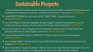 Sustainable Projects
 2006 Bondojito (Downtown aquifer renewal a community effort to prevent local homes and buildings
from sinking and coexist in a healthy environment. (Interview) SUCCESSFUL!
 2006 MEZOTOTANIA Eco tourism 120 HECTARES PARK, PapantlaVeracruz UNSUCCESSFUL!
 2007 San MiguelTeotongo Ixtapalapa 36 years biggest cooperative population 114,000 building drainage,
streets, schools, clinics and market (Documentary)SUCCESSFUL!
 2007 Lerma River, second biggest source of disease, contamination in four States and principal affluence
to Lake Chapala, (Interview) UNSUCCESSFUL!
 2009 Sustainable Huntington COMMUNITY Hotel Project Downtown LosAngeles UNSUCCESSFUL!
 2010 “LesleyTaplin” Cultural Center, Sustainable Old Firehouse 23 Project Downtown Los Angeles
UNSUCCESSFULL!
 2012 Santa MariaTulpelac”Ecotepec” Water reservoir for channels and Chinampas Flora and fauna
regeneration project, is ongoing by the commoners after 10 years of legal entanglements and speculation.
Delayed
 2013 Sustainable Amber Simojovel Chiapas, mining ongoing projects by the local inhabitants. Delayed
 2013 ECOYO roof top gardens mobile training for Coyoacan. UNSUCCESSFULL
 