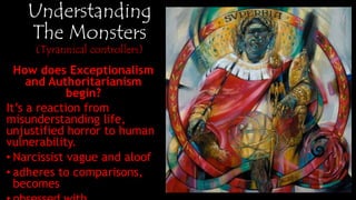 Understanding
The Monsters
(Tyrannical controllers)
How does Exceptionalism and
Authoritarianism begin?
It’s a reaction from
misunderstanding life,
horror to human vulnerability.
• Narcissist vague and aloof
• adheres to comparisons,
becomes
• obsessed with measurement
• Prerogative in order of
magnitude.
 